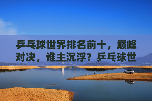 乒乓球世界排名前十，巅峰对决，谁主沉浮？乒乓球世界排名前十巅峰对决，谁主沉浮？