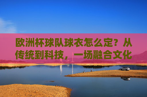 欧洲杯球队球衣怎么定？从传统到科技，一场融合文化、商业与竞技的时尚决策，欧洲杯球衣，从传统到科技，融合文化商业竞技的时尚决策