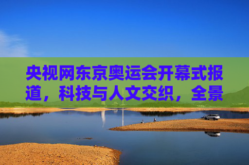 央视网东京奥运会开幕式报道，科技与人文交织，全景呈现特殊奥运的温度，科技人文交织，央视网全景呈现东京奥运会开幕式特殊温度