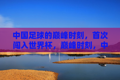 中国足球的巅峰时刻，首次闯入世界杯，巅峰时刻，中国足球首次闯入世界杯