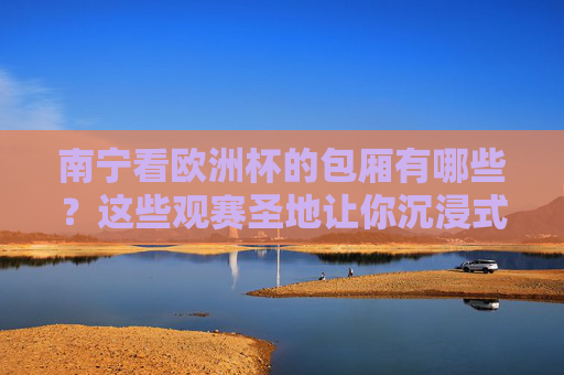 南宁看欧洲杯的包厢有哪些？这些观赛圣地让你沉浸式狂嗨，南宁欧洲杯包厢，沉浸式狂嗨观赛圣地