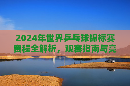 2024年世界乒乓球锦标赛赛程全解析，观赛指南与亮点前瞻，2024世乒赛赛程全解析，观赛指南与亮点前瞻