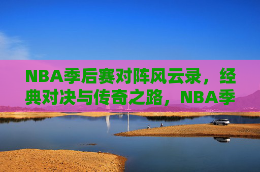 NBA季后赛对阵风云录，经典对决与传奇之路，NBA季后赛风云录，经典对决与传奇之路