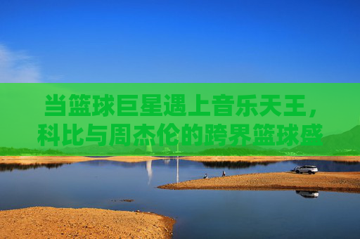 当篮球巨星遇上音乐天王，科比与周杰伦的跨界篮球盛宴，科比周杰伦跨界篮球盛宴