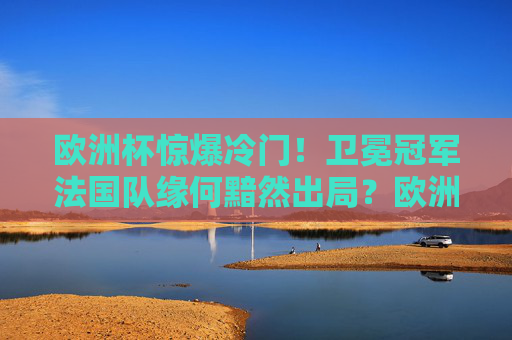 欧洲杯惊爆冷门！卫冕冠军法国队缘何黯然出局？欧洲杯惊爆冷门，卫冕冠军法国队黯然出局