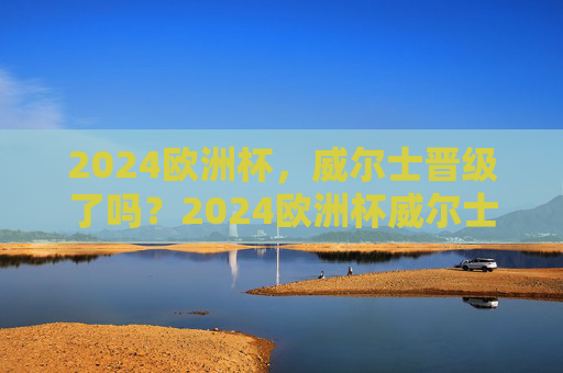 2024欧洲杯，威尔士晋级了吗？2024欧洲杯威尔士晋级了吗？