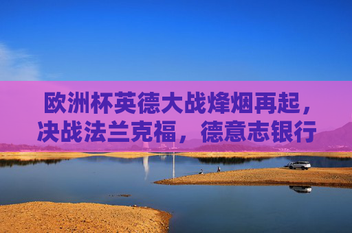欧洲杯英德大战烽烟再起，决战法兰克福，德意志银行公园球场点燃激情，欧洲杯英德大战决战法兰克福 德意志银行公园球场燃情