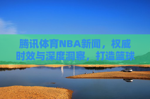 腾讯体育NBA新闻，权威时效与深度洞察，打造篮球迷的资讯全生态，腾讯体育NBA，权威时效深度洞察，打造篮球迷资讯全生态