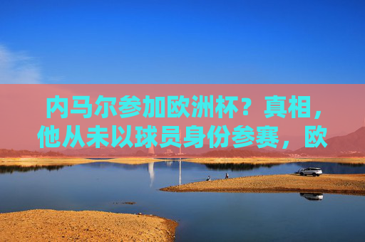 内马尔参加欧洲杯？真相，他从未以球员身份参赛，欧洲杯赛场不见巴西身影，内马尔从未以球员身份参加欧洲杯，巴西赛场缺席
