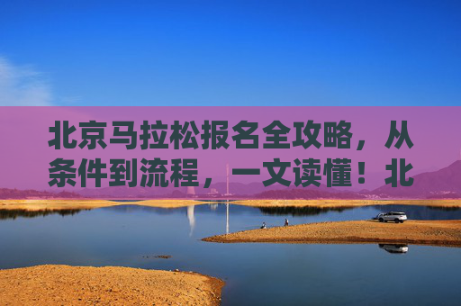 北京马拉松报名全攻略，从条件到流程，一文读懂！北京马拉松报名全攻略，从条件到流程，一文读懂