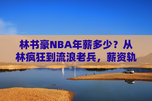 林书豪NBA年薪多少？从林疯狂到流浪老兵，薪资轨迹里的篮球人生，林书豪NBA薪资轨迹，从林疯狂到流浪老兵的篮球人生