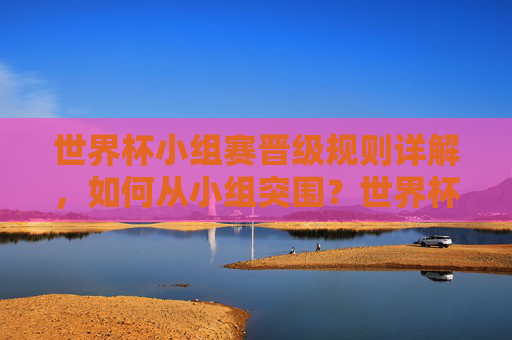世界杯小组赛晋级规则详解，如何从小组突围？世界杯小组赛晋级规则，如何从小组突围？