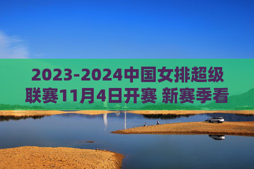 2023-2024中国女排超级联赛11月4日开赛 新赛季看点十足，2023-2024女排超级联赛11月4日开赛 新赛季看点十足