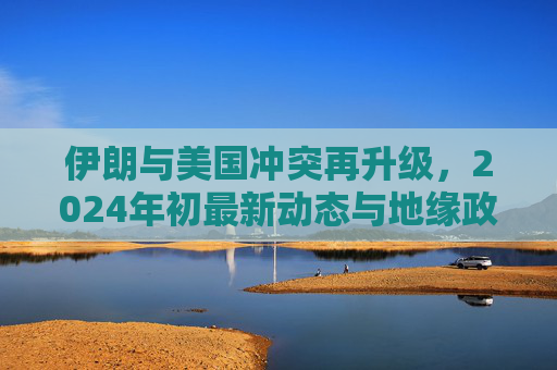 伊朗与美国冲突再升级，2024年初最新动态与地缘政治博弈，2024年初伊朗与美国冲突再升级，地缘政治博弈新动态