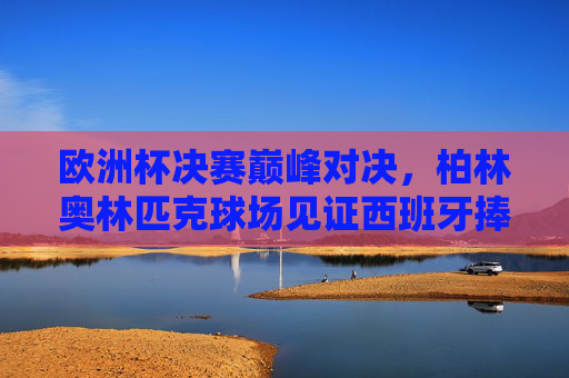 欧洲杯决赛巅峰对决，柏林奥林匹克球场见证西班牙捧杯，欧洲杯决赛巅峰对决，西班牙柏林奥林匹克球场捧杯