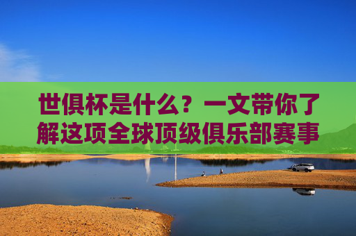 世俱杯是什么？一文带你了解这项全球顶级俱乐部赛事，世俱杯，全球顶级俱乐部赛事