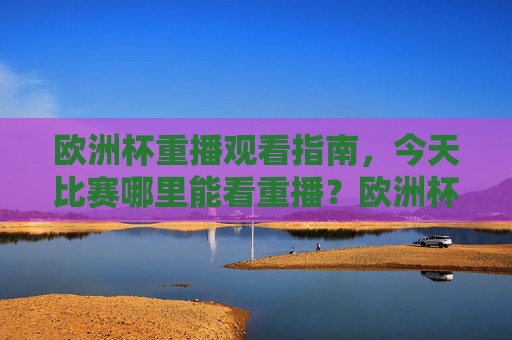 欧洲杯重播观看指南，今天比赛哪里能看重播？欧洲杯重播观看指南，今天比赛哪里能看重播？