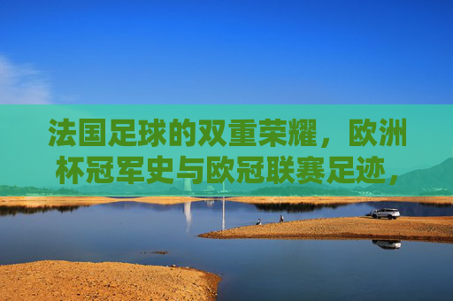 法国足球的双重荣耀，欧洲杯冠军史与欧冠联赛足迹，法国足球的双重荣耀，欧洲杯冠军史与欧冠联赛足迹