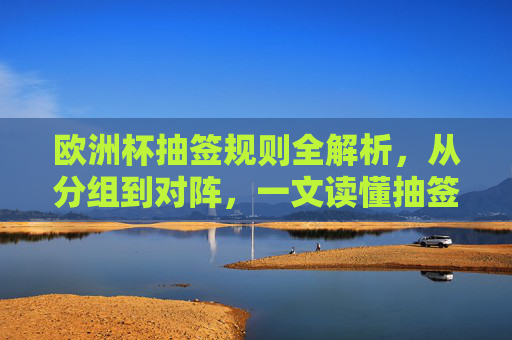 欧洲杯抽签规则全解析，从分组到对阵，一文读懂抽签逻辑，欧洲杯抽签规则全解析，从分组到对阵，一文读懂抽签逻辑
