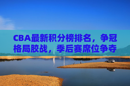 CBA最新积分榜排名，争冠格局胶战，季后赛席位争夺白热化，CBA最新积分榜，争冠格局胶战，季后赛席位争夺白热化