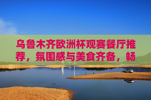 乌鲁木齐欧洲杯观赛餐厅推荐，氛围感与美食齐备，畅享足球盛宴，乌鲁木齐欧洲杯观赛餐厅，氛围感与美食齐备，畅享足球盛宴