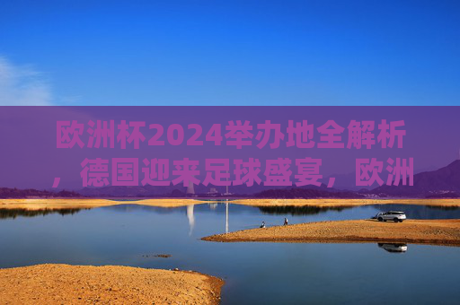 欧洲杯2024举办地全解析，德国迎来足球盛宴，欧洲杯2024举办地全解析，德国足球盛宴