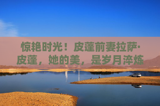 惊艳时光！皮蓬前妻拉萨·皮蓬，她的美，是岁月淬炼的优雅诗篇，拉萨·皮蓬，惊艳时光的岁月优雅诗篇