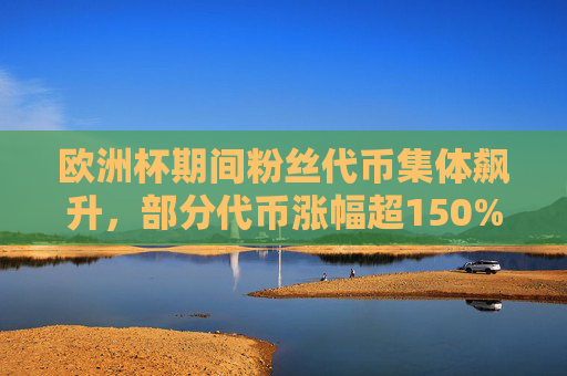 欧洲杯期间粉丝代币集体飙升，部分代币涨幅超150%，背后是狂欢还是泡沫？欧洲杯粉丝代币暴涨150%，狂欢还是泡沫？