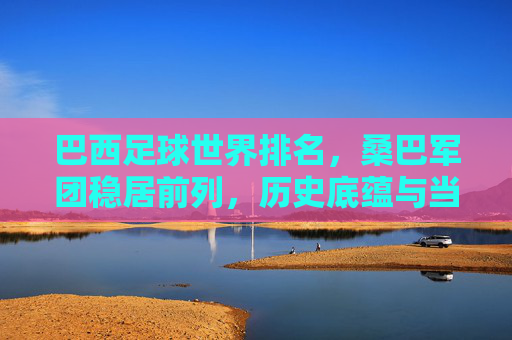 巴西足球世界排名，桑巴军团稳居前列，历史底蕴与当下实力铸就顶尖地位，桑巴军团，历史底蕴与当下实力铸就顶尖足球地位