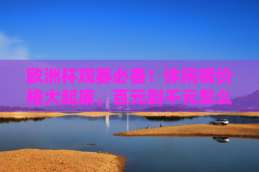 欧洲杯观赛必备！休闲裤价格大起底，百元到千元怎么选？欧洲杯观赛必备，休闲裤价格大起底，百元到千元怎么选？