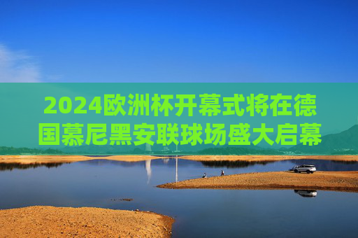 2024欧洲杯开幕式将在德国慕尼黑安联球场盛大启幕，2024欧洲杯开幕式在德国慕尼黑安联球场盛大启幕