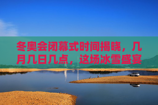 冬奥会闭幕式时间揭晓，几月几日几点，这场冰雪盛宴即将收官，冬奥会闭幕式时间揭晓，几月几日几点，冰雪盛宴即将收官