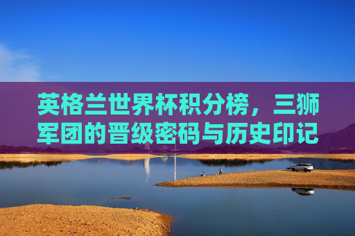 英格兰世界杯积分榜，三狮军团的晋级密码与历史印记，英格兰世界杯积分榜，三狮军团的晋级密码与历史印记
