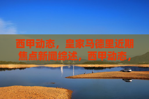 西甲动态，皇家马德里近期焦点新闻综述，西甲动态，皇家马德里近期焦点新闻综述