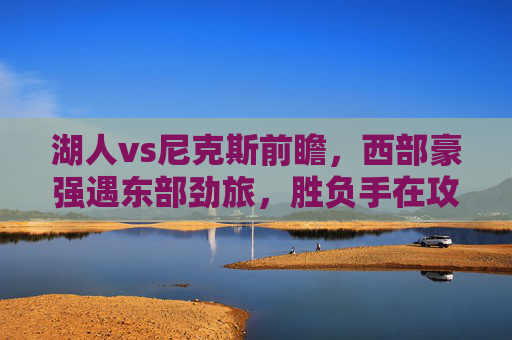 湖人vs尼克斯前瞻，西部豪强遇东部劲旅，胜负手在攻防两端，湖人VS尼克斯，西部豪强对决东部劲旅，攻防两端定胜负