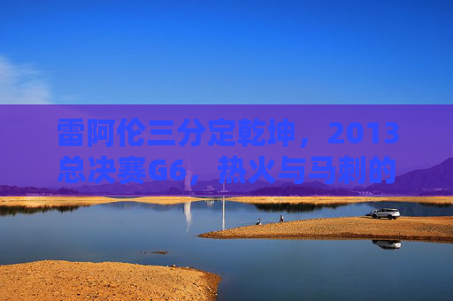 雷阿伦三分定乾坤，2013总决赛G6，热火与马刺的永恒绝杀，雷阿伦2013总决赛G6三分定乾坤，永恒绝杀