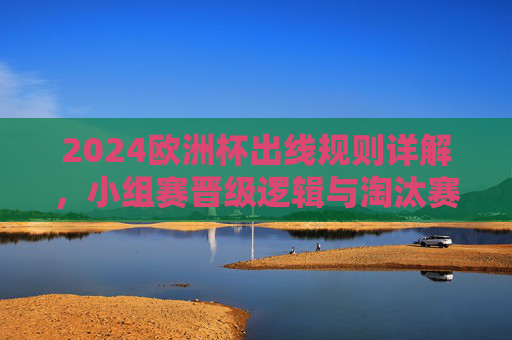 2024欧洲杯出线规则详解，小组赛晋级逻辑与淘汰赛看点，2024欧洲杯小组赛晋级规则与淘汰赛看点
