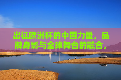出征欧洲杯的中国力量，品牌身影与全球舞台的融合，出征欧洲杯的中国力量，品牌身影与全球舞台的融合