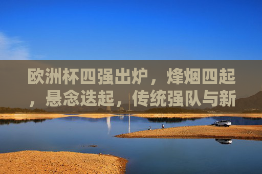 欧洲杯四强出炉，烽烟四起，悬念迭起，传统强队与新锐力量交织激战，欧洲杯四强烽烟起，传统与新锐激战，悬念迭起