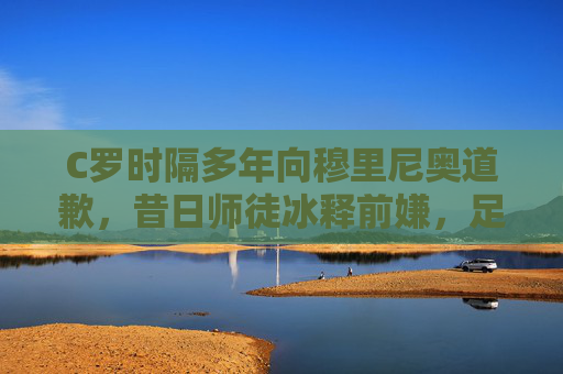 C罗时隔多年向穆里尼奥道歉，昔日师徒冰释前嫌，足球世界再传尊重佳话，C罗时隔多年向穆里尼奥道歉 师徒冰释前嫌
