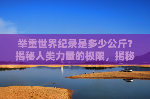 举重世界纪录是多少公斤？揭秘人类力量的极限，揭秘举重世界纪录，人类力量的极限