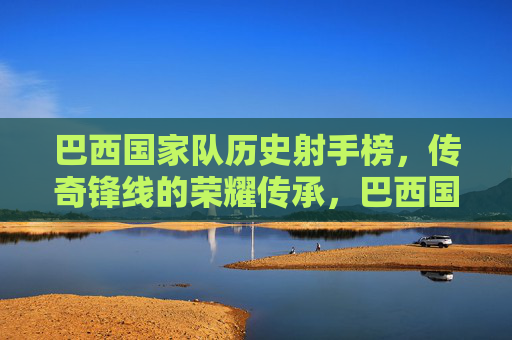 巴西国家队历史射手榜，传奇锋线的荣耀传承，巴西国家队历史射手榜，传奇锋线的荣耀传承