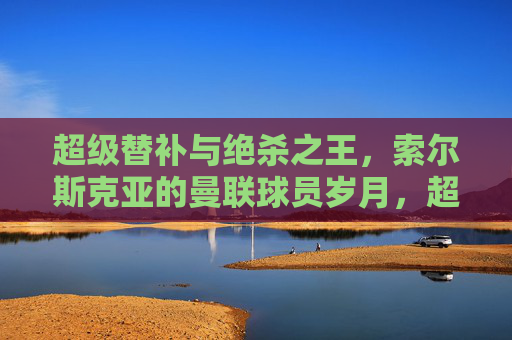 超级替补与绝杀之王,索尔斯克亚的曼联球员岁月,超级替补与绝杀之王,索尔斯克亚的曼联岁月