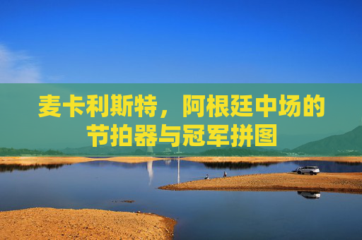 麦卡利斯特，阿根廷中场的节拍器与冠军拼图