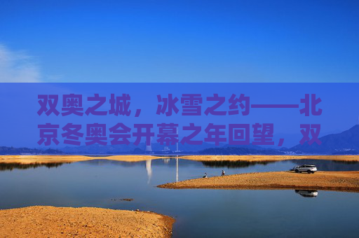 双奥之城，冰雪之约——北京冬奥会开幕之年回望，双奥之城冰雪之约，北京冬奥会开幕之年回望