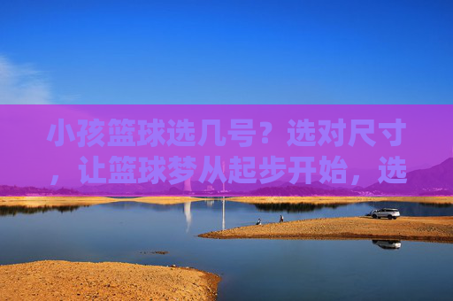小孩篮球选几号？选对尺寸，让篮球梦从起步开始，选对篮球尺寸，让小孩篮球梦从起步开始