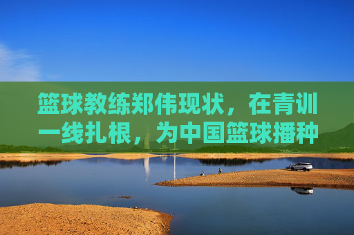 篮球教练郑伟现状，在青训一线扎根，为中国篮球播种未来，郑伟扎根青训一线，为中国篮球播种未来