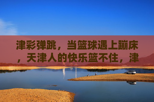 津彩弹跳,当篮球遇上蹦床,天津人的快乐篮不住,津彩弹跳,篮球蹦床碰撞,天津快乐篮不住