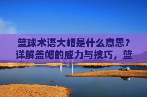 篮球术语大帽是什么意思？详解盖帽的威力与技巧，篮球术语大帽，盖帽的威力与技巧详解