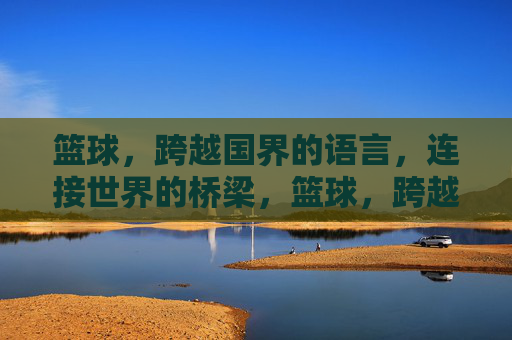 篮球，跨越国界的语言，连接世界的桥梁，篮球，跨越国界的桥梁语言